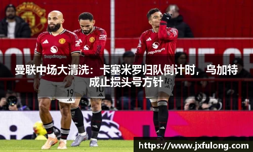 曼联中场大清洗：卡塞米罗归队倒计时，乌加特成止损头号方针